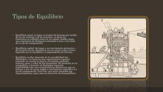 Tipos de Equilibrio
• Equilibrio axial: se logra el control de fuerzas por medio
de un eje central o eje de simetría, es decir los
elementos se reflejan como en un espejo, donde existe
una repetición de elementos situados a uno y otro lado
de su eje de comparación.
• Equilibrio radial: da lugar a un movimiento giratorio o
de rotación de los elementos con un punto como centro,
logrando así el equilibrio o compensación de fuerzas.
• Equilibrio oculto: depende de la sensibilidad del
diseñador, y se basa en una organización espacial
tomando en cuenta la forma, el tamaño, posición,
textura, peso, y color de los elementos. Se presenta en la
naturaleza, y permite al diseñador mayores
posibilidades por sus características dinámicas, por su
soltura y por no estar regido a movimiento especifico o a
eje de comparación. Pero hay que tener presente los
requerimientos, pues sino se convierte en desequilibrio.
 