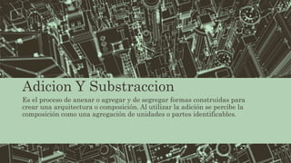Adicion Y Substraccion
Es el proceso de anexar o agregar y de segregar formas construidas para
crear una arquitectura o composición. Al utilizar la adición se percibe la
composición como una agregación de unidades o partes identificables.
 