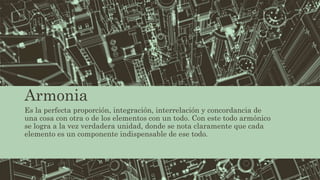 Armonia
Es la perfecta proporción, integración, interrelación y concordancia de
una cosa con otra o de los elementos con un todo. Con este todo armónico
se logra a la vez verdadera unidad, donde se nota claramente que cada
elemento es un componente indispensable de ese todo.
 
