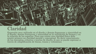 Claridad
Expresión muy utilizada en el diseño y denota franqueza y sinceridad en
el diseño, denota franqueza y sinceridad en la utilización de formas y en
la relación de los espacios. Para que exista una claridad física debe
existir primero un claridad mental y conceptual. Es decir conocimiento
de los conceptos, criterios y teorías de diseño, lo que se puede expresar a
través de simplificación de líneas, trazos y volúmenes
 