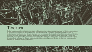 Textura
Todos los materiales, objetos, formas, volúmenes, etc, poseen una textura, es decir, representa
el acabado final que se muestra al ojo del observador. Entonces, podemos afirmar que la
textura es el acabado que tienen los cuerpos en su superficie, presentando sensaciones táctiles
y visuales, que pretenden realzar, acentuar y valorizar la superficie de la forma. Puede ser
natural, si se aprovecha la terminación final del material empleado. Y aplicada cuando sobre
la superficie natural se da un tratamiento diferente al propio, de tal forma que los acabados
reciben el nombre de texturizados
 