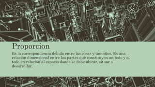 Proporcion
Es la correspondencia debida entre las cosas y tamaños. Es una
relación dimensional entre las partes que constituyen un todo y el
todo en relación al espacio donde se debe ubicar, situar o
desarrollar.
 
