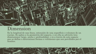 Dimension
Es la longitud de una línea, extensión de una superficie o volumen de un
cuerpo. Se aplica a la geometría del espacio, y en ella se advierte tres
dimensiones: largo, ancho y profundidad, y es a través de este espacio
que se define o determinan formas o volúmenes que son percibidos por el
hombre.
 