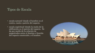 Tipos de Escala
• escala natural: donde el hombre es el
centro, razón o patrón del espacio.
• escala espiritual: donde la razón de la
edificación es el patrón del espacio. Se
da por medio de la relación de
magnitudes entre el destino o función
del espacio construido y el hombre.
 