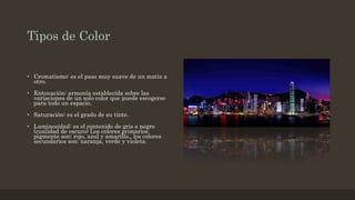 Tipos de Color
• Cromatismo: es el paso muy suave de un matiz a
otro.
• Entonación: armonía establecida sobre las
variaciones de un solo color que puede escogerse
para todo un espacio.
• Saturación: es el grado de su tinte.
• Luminosidad: es el contenido de gris o negro
(cualidad de oscuro) Los colores primarios
pigmento son: rojo, azul y amarillo., los colores
secundarios son: naranja, verde y violeta.
 