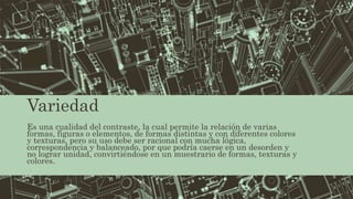 Variedad
Es una cualidad del contraste, la cual permite la relación de varias
formas, figuras o elementos, de formas distintas y con diferentes colores
y texturas, pero su uso debe ser racional con mucha lógica,
correspondencia y balanceado, por que podría caerse en un desorden y
no lograr unidad, convirtiéndose en un muestrario de formas, texturas y
colores.
 