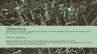 SimetriaDistribución adecuada y equilibrada de formas y espacios alrededor de una línea (llamado eje) o
de un punto (o centro) común.
TIPOS DE SIMETRIA :
-Simetría Bilateral: Distribución equilibrada de elementos alrededor de un Eje
-Simetría Central: elementos equivalentes que se contrarrestan y que se disponen en torno a dos
o más ejes que se cortan en un punto central
 