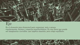 Eje
Es el elemento mas elemental para organizar, más o menos
regularmente, formas y espacios arquitectónicos. Es una línea que puede
ser imaginaria e invisible, que implica simetría, pero exige equilibrio.
 