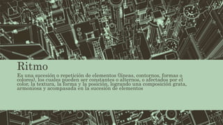 Ritmo
Es una sucesión o repetición de elementos (líneas, contornos, formas o
colores), los cuales pueden ser constantes o alternos, o afectados por el
color, la textura, la forma y la posición, logrando una composición grata,
armoniosa y acompasada en la sucesión de elementos
 