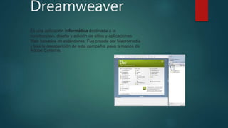 Dreamweaver
Es una aplicación informática destinada a la
construcción, diseño y edición de sitios y aplicaciones
Web basados en estándares. Fue creada por Macromedia
y tras la desaparición de esta compañía pasó a manos de
Adobe Systems.
 