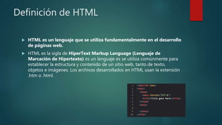 Definición de HTML
 HTML es un lenguaje que se utiliza fundamentalmente en el desarrollo
de páginas web.
 HTML es la sigla de HiperText Markup Language (Lenguaje de
Marcación de Hipertexto) es un lenguaje es se utiliza comúnmente para
establecer la estructura y contenido de un sitio web, tanto de texto,
objetos e imágenes. Los archivos desarrollados en HTML usan la extensión
.htm o .html.
 