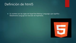 Definición de html5
 Su nombre son las siglas de HyperText Markup Language, que significa
literalmente Lenguaje de marcado de hipertexto.
 