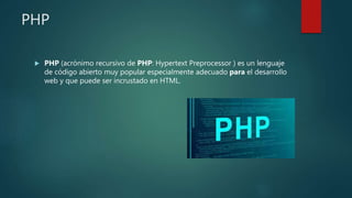 PHP
 PHP (acrónimo recursivo de PHP: Hypertext Preprocessor ) es un lenguaje
de código abierto muy popular especialmente adecuado para el desarrollo
web y que puede ser incrustado en HTML.
 