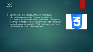 CSS
 Como hemos mencionado, el CSS es un lenguaje
informático que especifica cómo se presentan los
documentos a los usuarios: cómo se diseñan, compaginan,
etc. Un documento suele ser un archivo de texto estructurado
con un lenguaje de marcado: HTML es el más común, pero
también existen otros como SVG o XML.
 