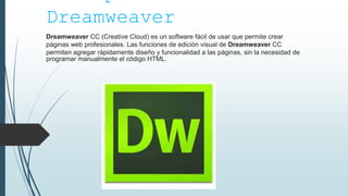 Conceptos de
Dreamweaver
Dreamweaver CC (Creative Cloud) es un software fácil de usar que permite crear
páginas web profesionales. Las funciones de edición visual de Dreamweaver CC
permiten agregar rápidamente diseño y funcionalidad a las páginas, sin la necesidad de
programar manualmente el código HTML.
 