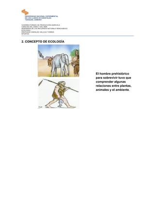 UNIVERSIDAD NACIONAL EXPERIMENTAL
   DE LOS LLANOS OCCIDENTALES
   "EZEQUIEL ZAMORA"


VICERRECTORADO DE PRODUCCIÓN AGRÍCOLA
CIENCIAS DEL AGRO Y DEL MAR
INGENIERÍA DE LOS RECURSOS NATURALE RENOVABLES
ECOLOGÍA I
PROFESOR OSWALDO VALLEJO TORRES
APUNTES




2. CONCEPTO DE ECOLOGÍA




                                                 El hombre prehistórico
                                                 para sobrevivir tuvo que
                                                 comprender algunas
                                                 relaciones entre plantas,
                                                 animales y el ambiente.
 