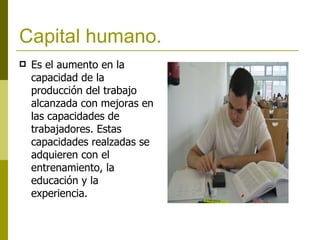 Capital humano. Es el aumento en la capacidad de la producción del trabajo alcanzada con mejoras en las capacidades de trabajadores. Estas capacidades realzadas se adquieren con el entrenamiento, la educación y la experiencia.   