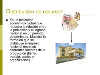 D istribución de recursos. Es un indicador económico global que muestra la relación entre la población y el ingreso nacional en un periodo determinado. Muestra la forma en que se distribuye el ingreso nacional entre los diferentes factores de la producción (tierra, trabajo, capital y organización).   