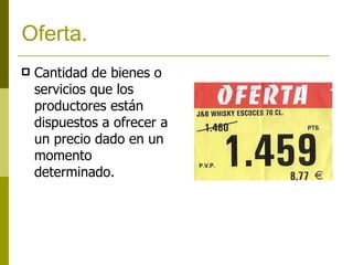 Oferta. Cantidad de bienes o servicios que los productores están dispuestos a ofrecer a un precio dado en un momento determinado. 