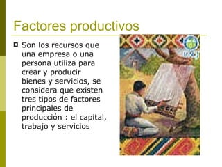 Factores productivos Son los recursos que una empresa o una persona utiliza para crear y producir bienes y servicios, se considera que existen tres tipos de factores principales de producción : el capital, trabajo y servicios   