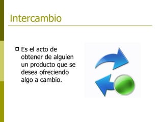   I ntercambio   Es el acto de obtener de alguien un producto que se desea ofreciendo algo a cambio.   