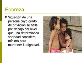 Pobreza   Situación de una persona cuyo grado de privación se halla por debajo del nivel que una determinada sociedad considera mínimo para mantener la dignidad .   