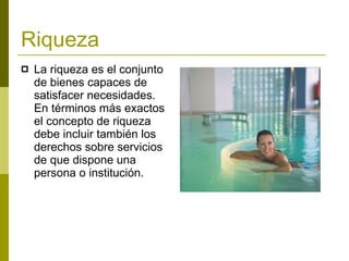 Riqueza   La riqueza es el conjunto de bienes capaces de satisfacer necesidades. En términos más exactos el concepto de riqueza debe incluir también los derechos sobre servicios de que dispone una persona o institución.   