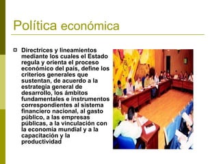 Política  económica Directrices y lineamientos mediante los cuales el Estado regula y orienta el proceso económico del país, define los criterios generales que sustentan, de acuerdo a la estrategia general de desarrollo, los ámbitos fundamentales e instrumentos correspondientes al sistema financiero nacional, al gasto público, a las empresas públicas, a la vinculación con la economía mundial y a la capacitación y la productividad . 