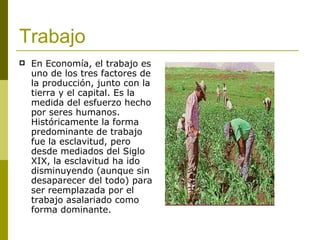 Trabajo   En Economía, el trabajo es uno de los tres factores de la producción, junto con la tierra y el capital. Es la medida del esfuerzo hecho por seres humanos. Históricamente la forma predominante de trabajo fue la esclavitud, pero desde mediados del Siglo XIX, la esclavitud ha ido disminuyendo (aunque sin desaparecer del todo) para ser reemplazada por el trabajo asalariado como forma dominante.   