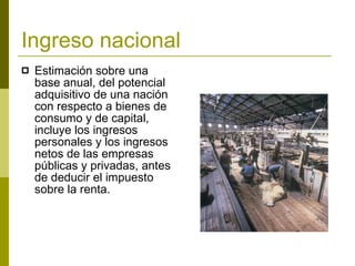Ingreso nacional   Estimación sobre una base anual, del potencial adquisitivo de una nación con respecto a bienes de consumo y de capital, incluye los ingresos personales y los ingresos netos de las empresas públicas y privadas, antes de deducir el impuesto sobre la renta. 