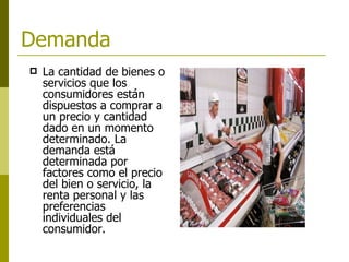 Demanda   La cantidad de bienes o servicios que los consumidores están dispuestos a comprar a un precio y cantidad dado en un momento determinado. La demanda está determinada por factores como el precio del bien o servicio, la renta personal y las preferencias individuales del consumidor.   