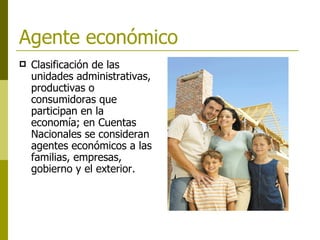 Agente económico  Clasificación de las unidades administrativas, productivas o consumidoras que participan en la economía; en Cuentas Nacionales se consideran agentes económicos a las familias, empresas, gobierno y el exterior.   