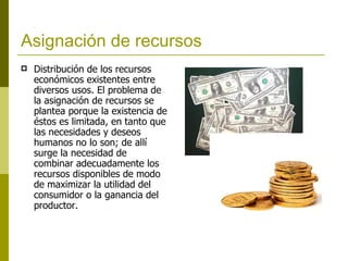 Asignación de recursos   Distribución de los recursos económicos existentes entre diversos usos. El problema de la asignación de recursos se plantea porque la existencia de éstos es limitada, en tanto que las necesidades y deseos humanos no lo son; de allí surge la necesidad de combinar adecuadamente los recursos disponibles de modo de maximizar la utilidad del consumidor o la ganancia del productor.   