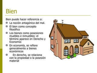 Bien Bien puede hacer referencia a: La noción antagónica del mal.  El bien como concepto filosófico  Los bienes como posesiones muebles e inmuebles: el término aparece en Derecho y Economía:  En economía, se refiere generalmente a bienes económicos En derecho, se relaciona con la propiedad o la posesión material   