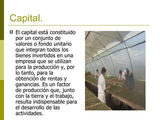 Capital. El capital está constituido por un conjunto de valores o fondo unitario que integran todos los bienes invertidos en una empresa que se utilizan para la producción y, por lo tanto, para la obtención de rentas y ganancias. Es un factor de producción que, junto con la tierra y el trabajo, resulta indispensable para el desarrollo de las actividades.   