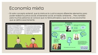 Economía mixta
◦ En este concepto entendí, que la mixta es la cual incorpora diferentes elementos para
poder realizar la justicia social, el bienestar social, el medio ambiente… Pero también
para muchas personas se conoce que no tiene principios y que no es una economía
que se defina exactamente.
 