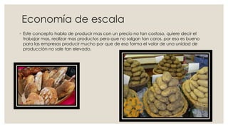 Economía de escala
◦ Este concepto habla de producir mas con un precio no tan costoso, quiere decir el
trabajar mas, realizar mas productos pero que no salgan tan caros, por eso es bueno
para las empresas producir mucho por que de esa forma el valor de una unidad de
producción no sale tan elevado.
 