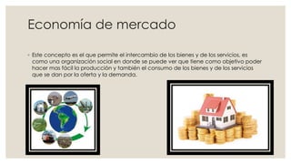 Economía de mercado
◦ Este concepto es el que permite el intercambio de los bienes y de los servicios, es
como una organización social en donde se puede ver que tiene como objetivo poder
hacer mas fácil la producción y también el consumo de los bienes y de los servicios
que se dan por la oferta y la demanda.
 
