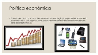 Política económica
◦ Es la manera en la que los países formulan una estrategia para poder hacer crecer la
economía de su país, rigen la producción y el intercambio de los medios materiales
para los seres humanos.
 