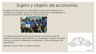 Sujeto y objeto de economía
◦ El sujeto en la economía se caracteriza porque son las personas, los
hombres y las mujeres que se consideran empresarios, trabajadores ya
sea por la producción de bienes o por los servicios.
◦ Y el objeto de la economía, son los bienes y los servicios que las
personas necesitan para satisfacer sus necedades. También se puede
ver que se divide en diferentes necesidades, como las básicas o las
secundarias.
◦ Ejemplo: Comer, tener un hogar, estudiar…
 