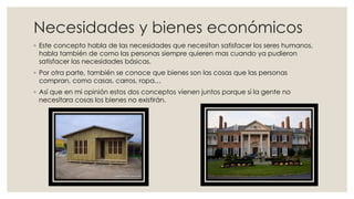 Necesidades y bienes económicos
◦ Este concepto habla de las necesidades que necesitan satisfacer los seres humanos,
habla también de como las personas siempre quieren mas cuando ya pudieron
satisfacer las necesidades básicas.
◦ Por otra parte, también se conoce que bienes son las cosas que las personas
compran, como casas, carros, ropa…
◦ Así que en mi opinión estos dos conceptos vienen juntos porque si la gente no
necesitara cosas los bienes no existirán.
 