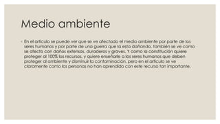 Medio ambiente
◦ En el articulo se puede ver que se ve afectado el medio ambiente por parte de los
seres humanos y por parte de una guerra que la esta dañando, también se ve como
se afecto con daños extensos, duraderos y graves. Y como la constitución quiere
proteger al 100% los recursos, y quiere enseñarle a los seres humanos que deben
proteger al ambiente y disminuir la contaminación, pero en el articulo se ve
claramente como las personas no han aprendido con este recurso tan importante.
 