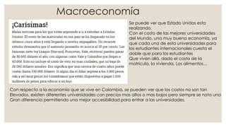 Macroeconomía
Se puede ver que Estado Unidos esta
realizando,
Con el costo de las mejores universidades
del Mundo, una muy buena economía, ya
que cada una de esta universidades para
los estudiantes internacionales cuesta el
doble que para los estudiantes
Que viven allá, dado el costo de la
matricula, la vivienda, Los alimentos…
Con respecto a la economía que se vive en Colombia, se pueden ver que los costos no son tan
Elevados, existen diferentes universidades con precios mas altos o mas bajos pero siempre se nota una
Gran diferencia permitiendo una mejor accesibilidad para entrar a las universidades.
 