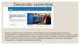 Desarrollo sostenible
En este concepto se esta trabajando, poder satisfacer a la actualidad pero sin tener que
Comprometer a las generaciones futuras, y tampoco al medio ambiente. Esto es muy bueno porque
Muchas veces se comprometen la vida de las generaciones, del medio ambiente, del planeta por
Tanta contaminación que los seres humanos realizamos diariamente. Así que en este articulo
Se puede ver un ejemplo de desarrollo sostenible.
 