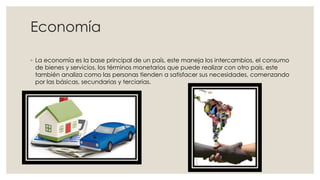 Economía
◦ La economía es la base principal de un país, este maneja los intercambios, el consumo
de bienes y servicios, los términos monetarios que puede realizar con otro país, este
también analiza como las personas tienden a satisfacer sus necesidades, comenzando
por las básicas, secundarias y terciarias.
 