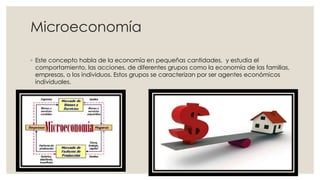 Microeconomía
◦ Este concepto habla de la economía en pequeñas cantidades, y estudia el
comportamiento, las acciones, de diferentes grupos como la economía de las familias,
empresas, o los individuos. Estos grupos se caracterizan por ser agentes económicos
individuales.
 