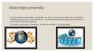 Macroeconomía
◦ Es la economía en grandes cantidades, en este concepto se puede ver que analiza y
estudia la estructura, comportamiento, capacidad de grandes agentes económicos
en el nivel nacional o regional.
◦ Su estudio puede ser: La inflación, la tasa de empleo y de desempleo…
 