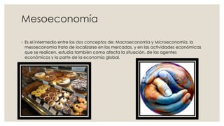 Mesoeconomía
◦ Es el intermedio entre los dos conceptos de: Macroeconomía y Microeconomía, la
mesoeconomia trata de localizarse en los mercados, y en las actividades económicas
que se realicen, estudia también como afecta la situación, de los agentes
económicos y la parte de la economía global.
 