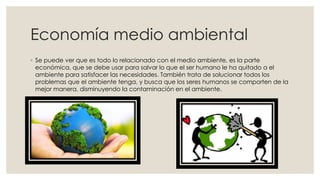 Economía medio ambiental
◦ Se puede ver que es todo lo relacionado con el medio ambiente, es la parte
económica, que se debe usar para salvar lo que el ser humano le ha quitado a el
ambiente para satisfacer las necesidades. También trata de solucionar todos los
problemas que el ambiente tenga, y busca que los seres humanos se comporten de la
mejor manera, disminuyendo la contaminación en el ambiente.
 