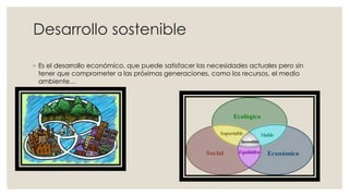 Desarrollo sostenible
◦ Es el desarrollo económico, que puede satisfacer las necesidades actuales pero sin
tener que comprometer a las próximas generaciones, como los recursos, el medio
ambiente…
 